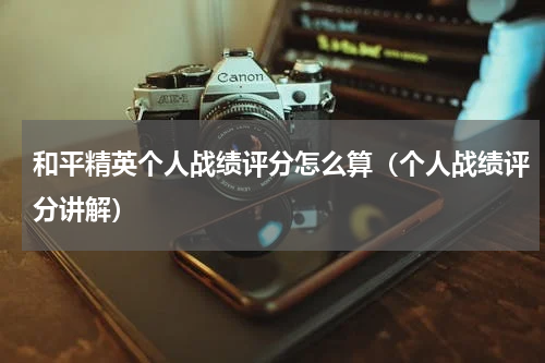 和平精英个人战绩评分怎么算（个人战绩评分讲解）