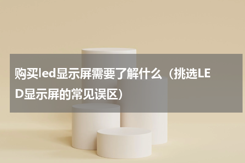 购买led显示屏需要了解什么（挑选LED显示屏的常见误区）