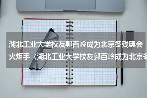 湖北工业大学校友郭百岭成为北京冬残奥会火炬手（湖北工业大学校友郭百岭成为北京冬残奥会火炬手）