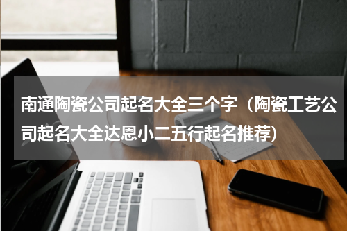 南通陶瓷公司起名大全三个字（陶瓷工艺公司起名大全达恩小二五行起名推荐）