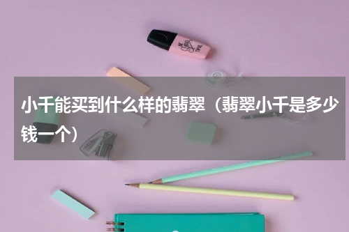 小千能买到什么样的翡翠（翡翠小千是多少钱一个）