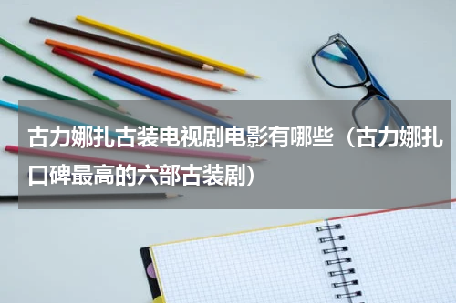 古力娜扎古装电视剧电影有哪些（古力娜扎口碑最高的六部古装剧）