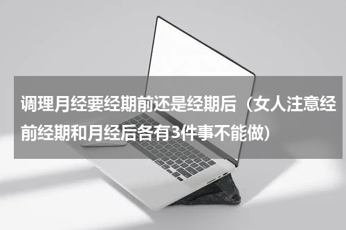 调理月经要经期前还是经期后（女人注意经前经期和月经后各有3件事不能做）