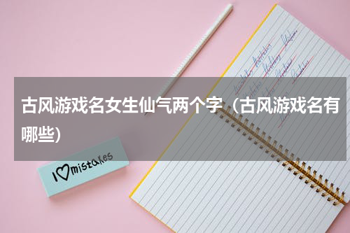 古风游戏名女生仙气两个字（古风游戏名有哪些）