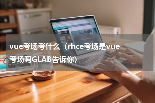 vue考场考什么（rhce考场是vue考场吗GLAB告诉你）