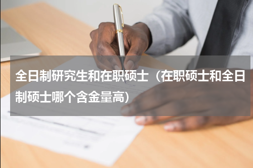 全日制研究生和在职硕士（在职硕士和全日制硕士哪个含金量高）