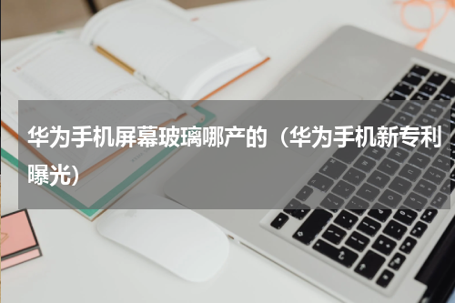 华为手机屏幕玻璃哪产的（华为手机新专利曝光）