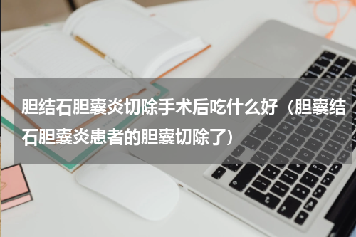胆结石胆囊炎切除手术后吃什么好（胆囊结石胆囊炎患者的胆囊切除了）