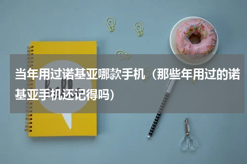 当年用过诺基亚哪款手机（那些年用过的诺基亚手机还记得吗）