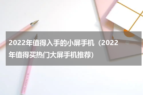 2022年值得入手的小屏手机（2022年值得买热门大屏手机推荐）