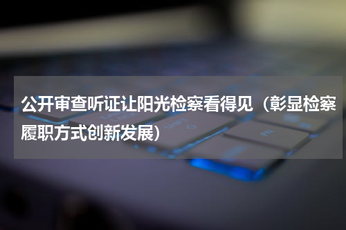 公开审查听证让阳光检察看得见（彰显检察履职方式创新发展）