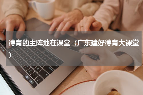 德育的主阵地在课堂（广东建好德育大课堂）