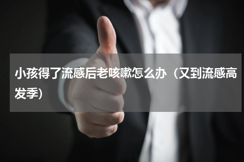 小孩得了流感后老咳嗽怎么办（又到流感高发季）