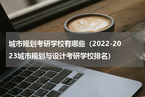 城市规划考研学校有哪些（2022-2023城市规划与设计考研学校排名）