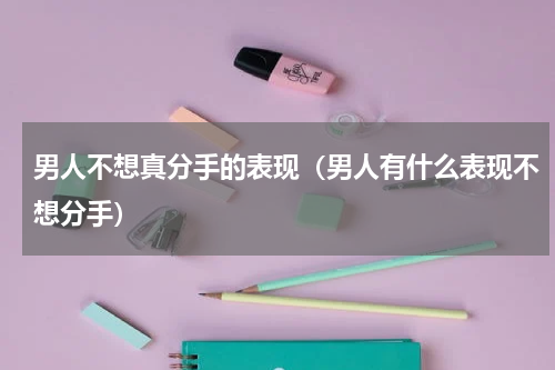 男人不想真分手的表现（男人有什么表现不想分手）