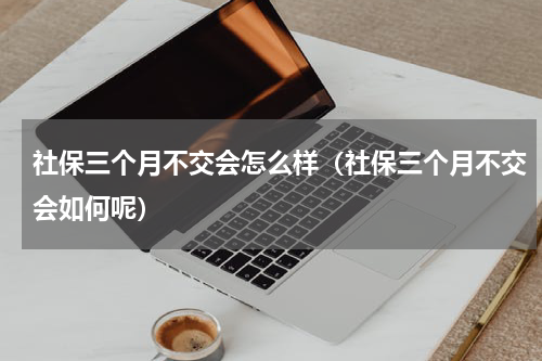社保三个月不交会怎么样（社保三个月不交会如何呢）