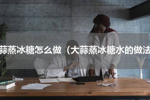 大蒜蒸冰糖怎么做（大蒜蒸冰糖水的做法）