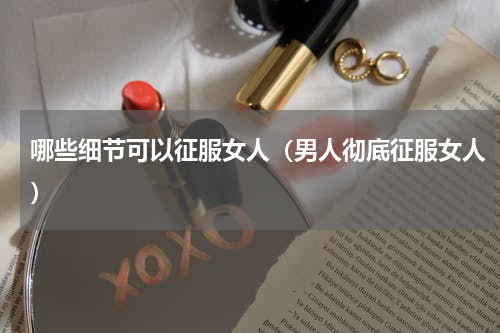 哪些细节可以征服女人（男人彻底征服女人）