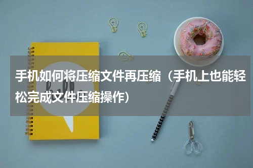 手机如何将压缩文件再压缩（手机上也能轻松完成文件压缩操作）