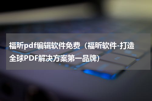 福昕pdf编辑软件免费（福昕软件-打造全球PDF解决方案第一品牌）