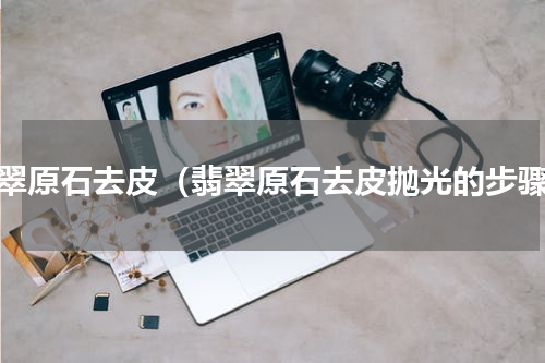 翡翠原石去皮（翡翠原石去皮抛光的步骤）