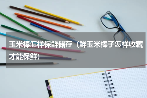 玉米棒怎样保鲜储存（鲜玉米棒子怎样收藏才能保鲜）