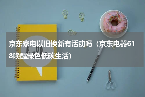 京东家电以旧换新有活动吗（京东电器618唤醒绿色低碳生活）