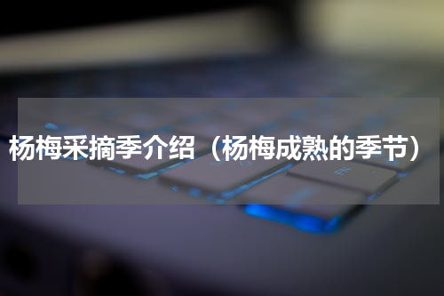 杨梅采摘季介绍（杨梅成熟的季节）