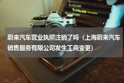 蔚来汽车营业执照注销了吗（上海蔚来汽车销售服务有限公司发生工商变更）