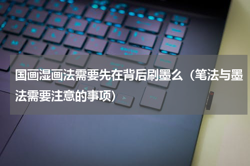 国画湿画法需要先在背后刷墨么（笔法与墨法需要注意的事项）