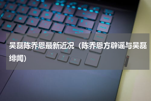 吴磊陈乔恩最新近况（陈乔恩方辟谣与吴磊绯闻）