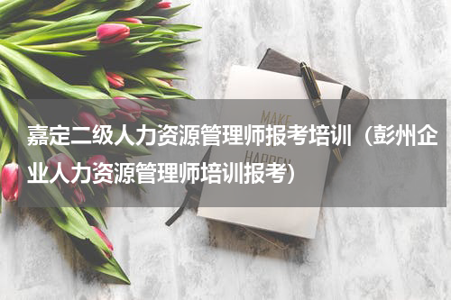 嘉定二级人力资源管理师报考培训（彭州企业人力资源管理师培训报考）