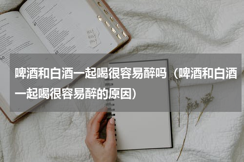 啤酒和白酒一起喝很容易醉吗（啤酒和白酒一起喝很容易醉的原因）