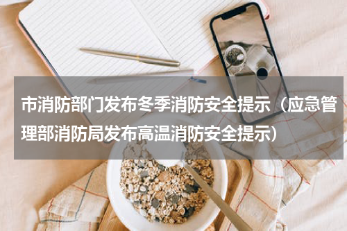 市消防部门发布冬季消防安全提示（应急管理部消防局发布高温消防安全提示）