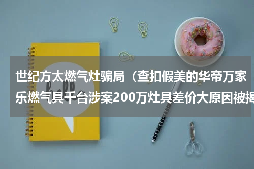 世纪方太燃气灶骗局（查扣假美的华帝万家乐燃气具千台涉案200万灶具差价大原因被揭秘）