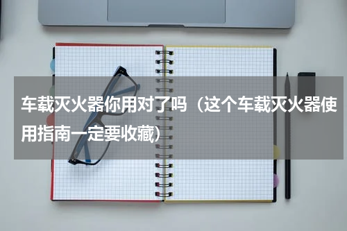 车载灭火器你用对了吗（这个车载灭火器使用指南一定要收藏）