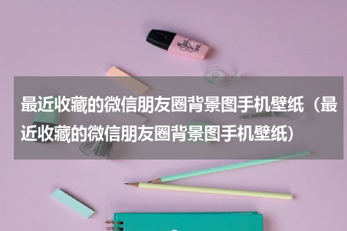 最近收藏的微信朋友圈背景图手机壁纸（最近收藏的微信朋友圈背景图手机壁纸）