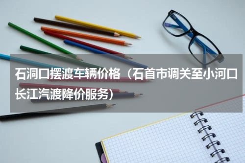 石洞口摆渡车辆价格（石首市调关至小河口长江汽渡降价服务）