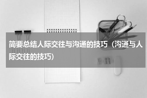 简要总结人际交往与沟通的技巧（沟通与人际交往的技巧）