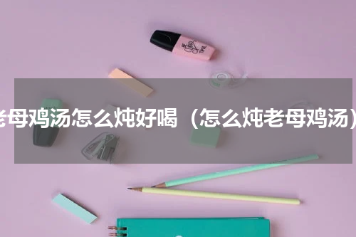 老母鸡汤怎么炖好喝（怎么炖老母鸡汤）