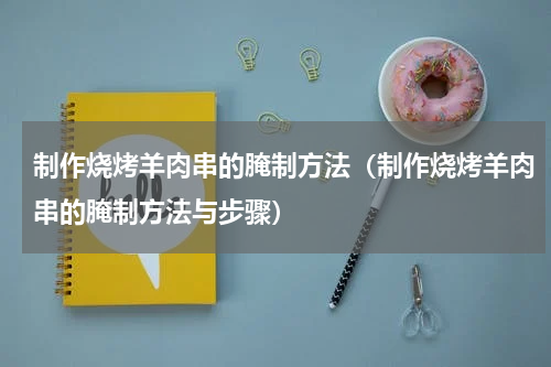 制作烧烤羊肉串的腌制方法（制作烧烤羊肉串的腌制方法与步骤）