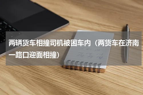 两辆货车相撞司机被困车内（两货车在济南一路口迎面相撞）