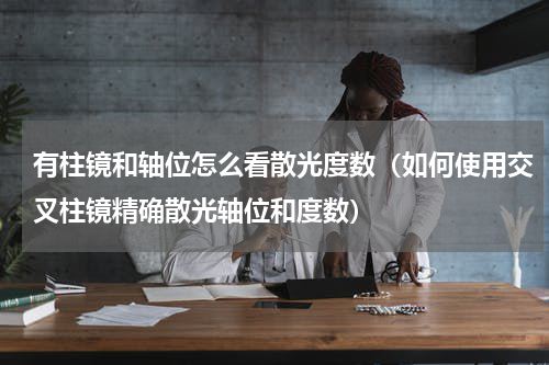 有柱镜和轴位怎么看散光度数（如何使用交叉柱镜精确散光轴位和度数）