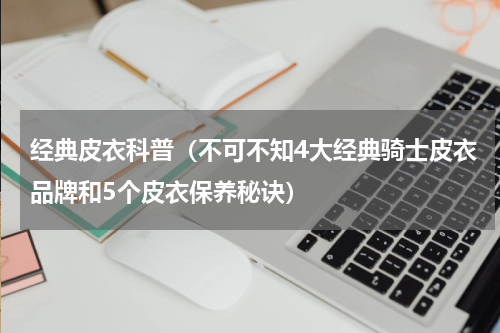 经典皮衣科普（不可不知4大经典骑士皮衣品牌和5个皮衣保养秘诀）