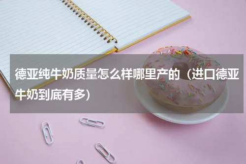 德亚纯牛奶质量怎么样哪里产的（进口德亚牛奶到底有多）