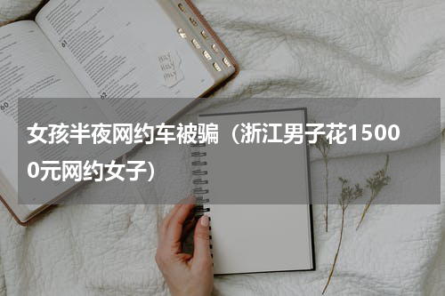 女孩半夜网约车被骗（浙江男子花15000元网约女子）