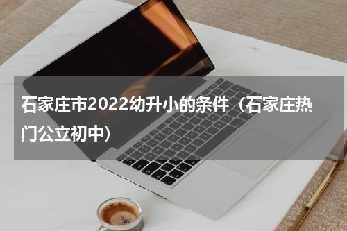 石家庄市2022幼升小的条件（石家庄热门公立初中）