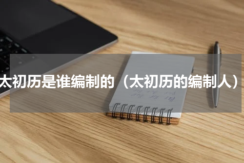 太初历是谁编制的（太初历的编制人）