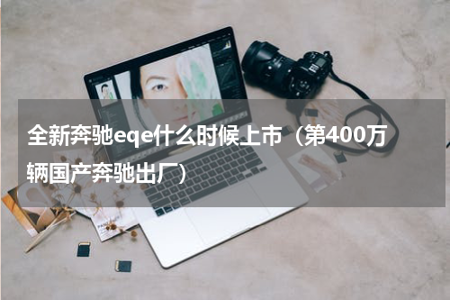 全新奔驰eqe什么时候上市（第400万辆国产奔驰出厂）