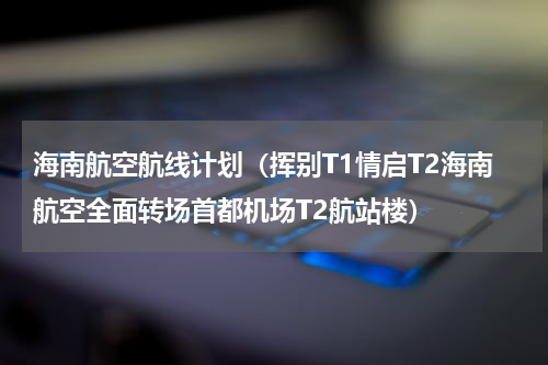 海南航空航线计划（挥别T1情启T2海南航空全面转场首都机场T2航站楼）